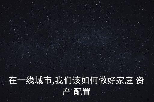 在一線城市,我們?cè)撊绾巫龊眉彝?資產(chǎn) 配置