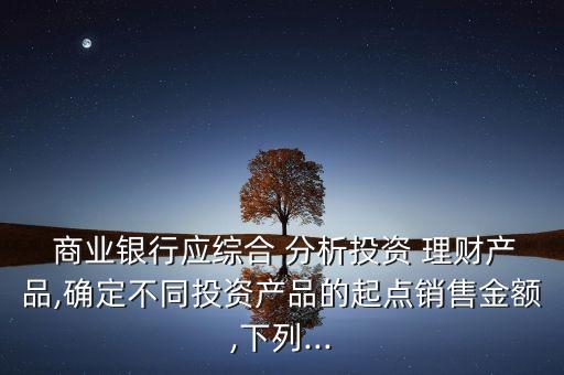  商業(yè)銀行應(yīng)綜合 分析投資 理財(cái)產(chǎn)品,確定不同投資產(chǎn)品的起點(diǎn)銷(xiāo)售金額,下列...