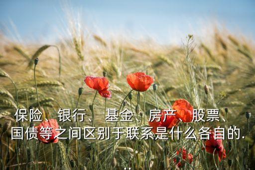 保險、銀行、 基金、房產(chǎn)、股票、 國債等之間區(qū)別于聯(lián)系是什么各自的...