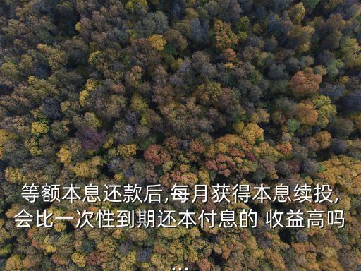 等額本息還款后,每月獲得本息續(xù)投,會(huì)比一次性到期還本付息的 收益高嗎...