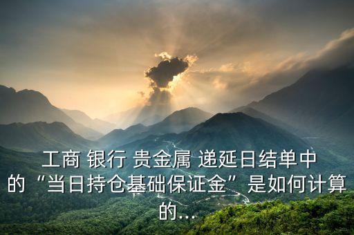  工商 銀行 貴金屬 遞延日結(jié)單中的“當日持倉基礎(chǔ)保證金”是如何計算的...
