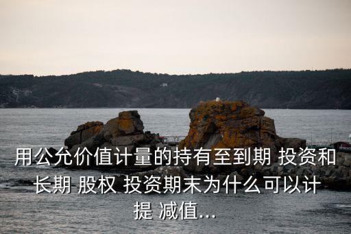 用公允價值計量的持有至到期 投資和 長期 股權 投資期末為什么可以計提 減值...