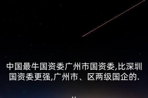 中國最牛國資委廣州市國資委,比深圳國資委更強(qiáng),廣州市、區(qū)兩級國企的...