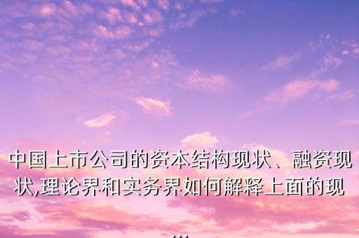 中國上市公司的資本結(jié)構(gòu)現(xiàn)狀、融資現(xiàn)狀,理論界和實務界如何解釋上面的現(xiàn)...