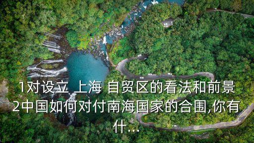 1對設立 上海 自貿(mào)區(qū)的看法和前景2中國如何對付南海國家的合圍,你有什...