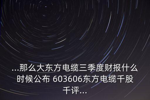 ...那么大東方電纜三季度財報什么時候公布 603606東方電纜千股千評...
