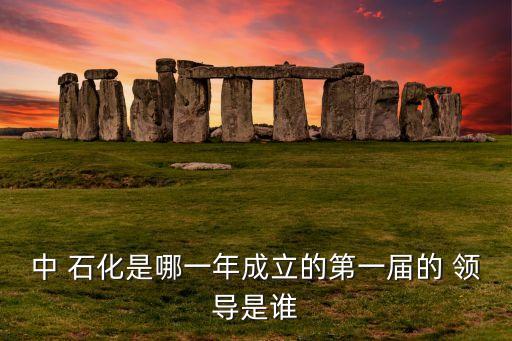 中 石化是哪一年成立的第一屆的 領(lǐng)導是誰