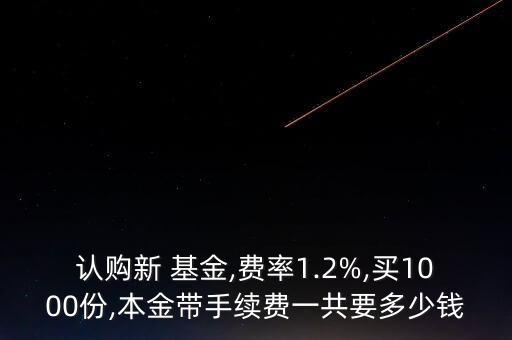 認購新 基金,費率1.2%,買1000份,本金帶手續(xù)費一共要多少錢