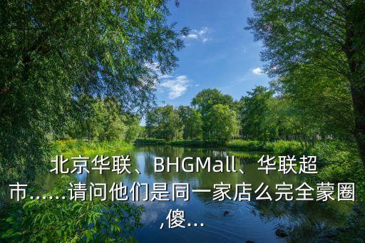  北京華聯(lián)、BHGMall、華聯(lián)超市……請問他們是同一家店么完全蒙圈,傻...