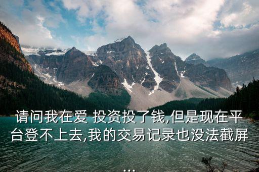 請問我在愛 投資投了錢,但是現(xiàn)在平臺登不上去,我的交易記錄也沒法截屏...