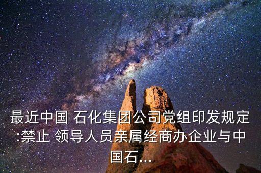 最近中國 石化集團公司黨組印發(fā)規(guī)定:禁止 領(lǐng)導人員親屬經(jīng)商辦企業(yè)與中國石...