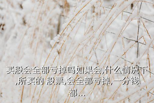 買股會全部虧掉嗎如果會,什么情況下,所買的 股票,會全部虧掉,一分錢都...