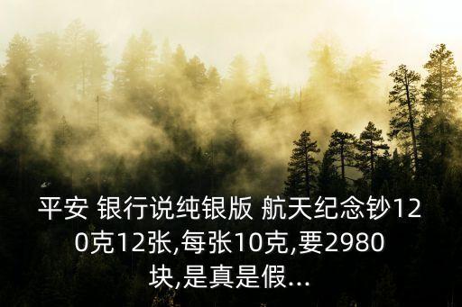 平安 銀行說(shuō)純銀版 航天紀(jì)念鈔120克12張,每張10克,要2980塊,是真是假...