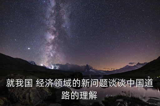 就我國(guó) 經(jīng)濟(jì)領(lǐng)域的新問(wèn)題談?wù)勚袊?guó)道路的理解