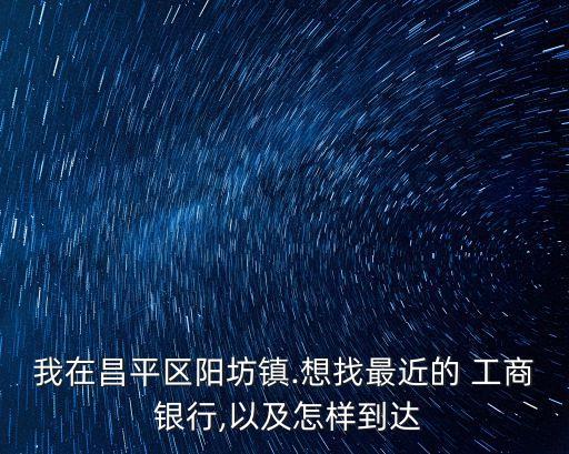 我在昌平區(qū)陽坊鎮(zhèn).想找最近的 工商 銀行,以及怎樣到達