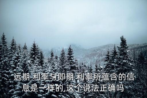  遠(yuǎn)期 利率與即期 利率所蘊(yùn)含的信息是一樣的,這個(gè)說(shuō)法正確嗎
