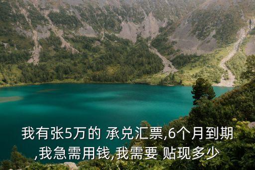 我有張5萬的 承兌匯票,6個(gè)月到期,我急需用錢,我需要 貼現(xiàn)多少