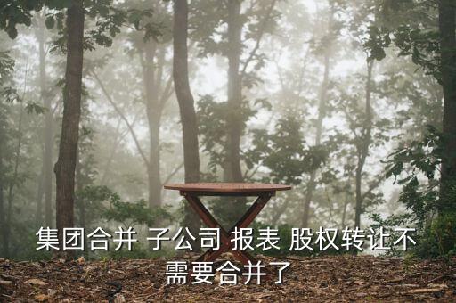 集團(tuán)合并 子公司 報(bào)表 股權(quán)轉(zhuǎn)讓不需要合并了