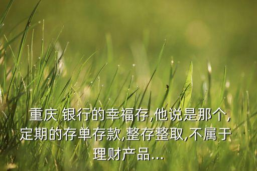  重慶 銀行的幸福存,他說是那個,定期的存單存款,整存整取,不屬于 理財產(chǎn)品...