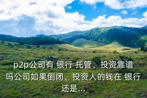 p2p公司有 銀行 托管、投資靠譜嗎公司如果倒閉、投資人的錢在 銀行還是...