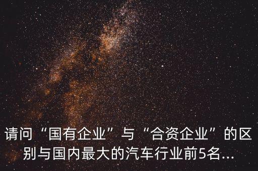 請(qǐng)問(wèn)“國(guó)有企業(yè)”與“合資企業(yè)”的區(qū)別與國(guó)內(nèi)最大的汽車(chē)行業(yè)前5名...