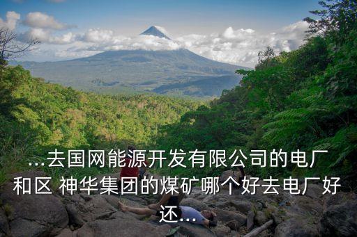 ...去國網(wǎng)能源開發(fā)有限公司的電廠和區(qū) 神華集團(tuán)的煤礦哪個好去電廠好還...