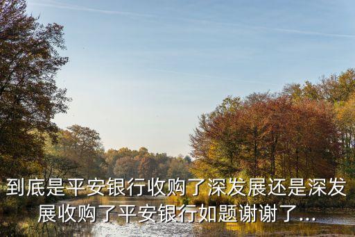 到底是平安銀行收購(gòu)了深發(fā)展還是深發(fā)展收購(gòu)了平安銀行如題謝謝了...