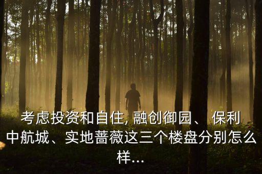 考慮投資和自住, 融創(chuàng)御園、 保利中航城、實(shí)地薔薇這三個(gè)樓盤分別怎么樣...