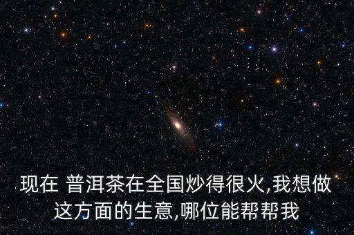 現(xiàn)在 普洱茶在全國炒得很火,我想做這方面的生意,哪位能幫幫我