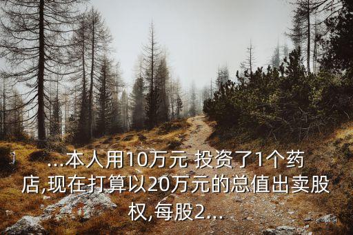 ...本人用10萬元 投資了1個(gè)藥店,現(xiàn)在打算以20萬元的總值出賣股權(quán),每股2...