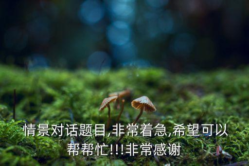 情景對(duì)話題目,非常著急,希望可以幫幫忙!!!非常感謝