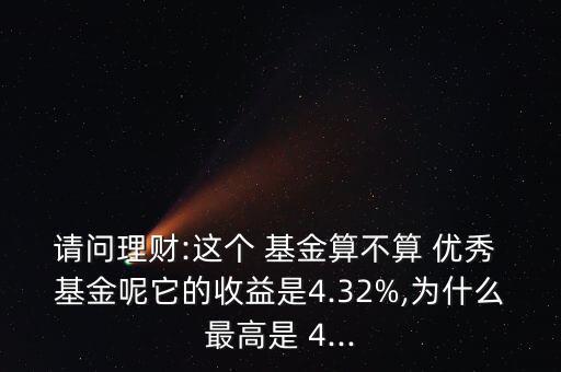 請問理財:這個 基金算不算 優(yōu)秀 基金呢它的收益是4.32%,為什么最高是 4...