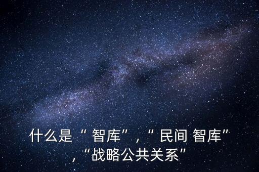 什么是“ 智庫(kù)”,“ 民間 智庫(kù)”,“戰(zhàn)略公共關(guān)系”