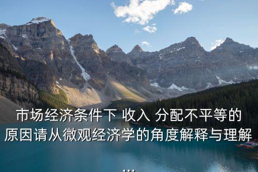 市場經(jīng)濟條件下 收入 分配不平等的原因請從微觀經(jīng)濟學(xué)的角度解釋與理解...