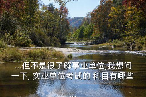 ...但不是很了解事業(yè)單位,我想問一下, 實業(yè)單位考試的 科目有哪些...
