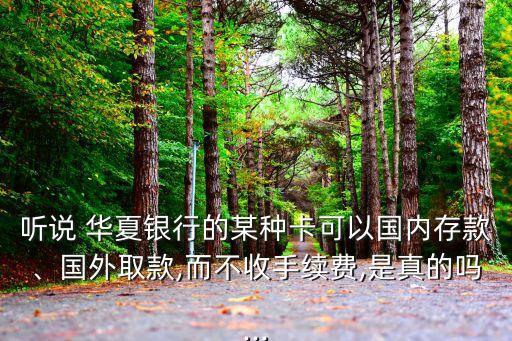 聽說 華夏銀行的某種卡可以國內(nèi)存款、國外取款,而不收手續(xù)費,是真的嗎...