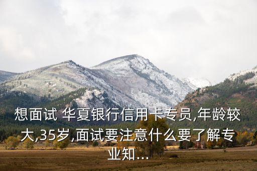 想面試 華夏銀行信用卡專員,年齡較大,35歲,面試要注意什么要了解專業(yè)知...