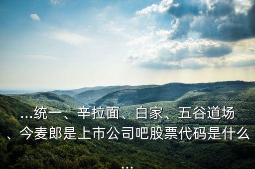 ...統(tǒng)一、辛拉面、白家、五谷道場、今麥郎是上市公司吧股票代碼是什么...