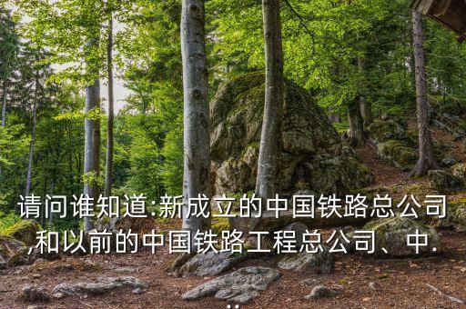 請問誰知道:新成立的中國鐵路總公司,和以前的中國鐵路工程總公司、中...