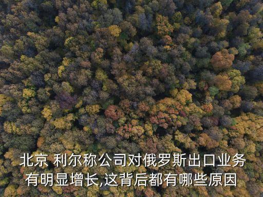  北京 利爾稱公司對(duì)俄羅斯出口業(yè)務(wù)有明顯增長(zhǎng),這背后都有哪些原因