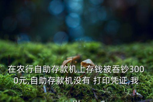在農(nóng)行自助存款機(jī)上存錢被吞鈔3000元,自助存款機(jī)沒有 打印憑證,我...