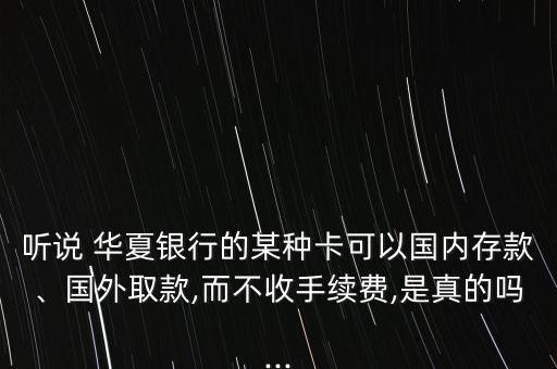 聽說 華夏銀行的某種卡可以國(guó)內(nèi)存款、國(guó)外取款,而不收手續(xù)費(fèi),是真的嗎...