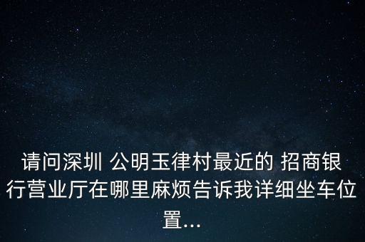 請(qǐng)問深圳 公明玉律村最近的 招商銀行營業(yè)廳在哪里麻煩告訴我詳細(xì)坐車位置...