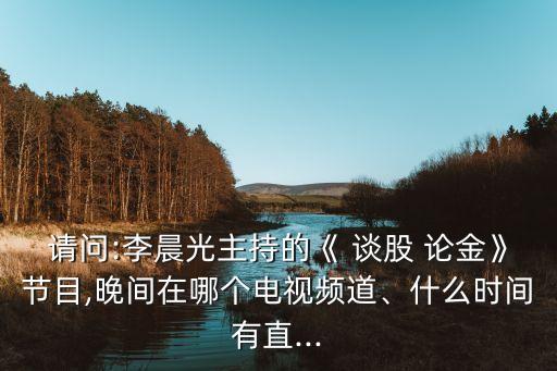 請(qǐng)問:李晨光主持的《 談股 論金》節(jié)目,晚間在哪個(gè)電視頻道、什么時(shí)間有直...