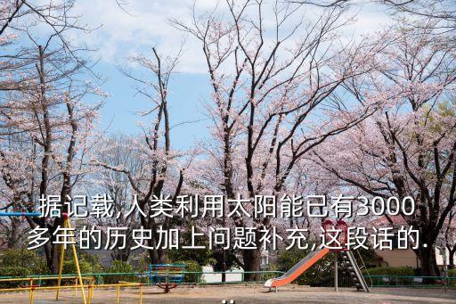 據(jù)記載,人類(lèi)利用太陽(yáng)能已有3000多年的歷史加上問(wèn)題補(bǔ)充,這段話的...