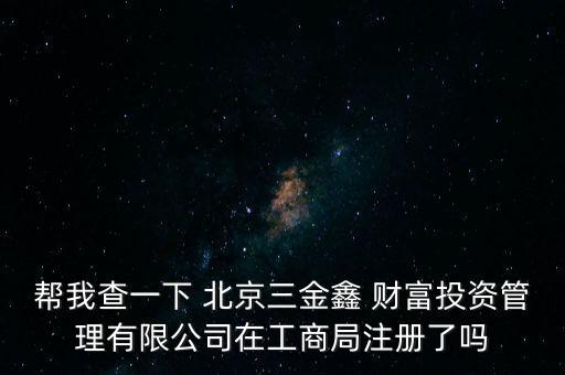 幫我查一下 北京三金鑫 財(cái)富投資管理有限公司在工商局注冊(cè)了嗎