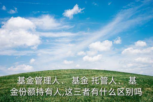  基金管理人、 基金 托管人、 基金份額持有人,這三者有什么區(qū)別嗎