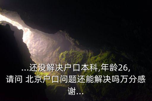 ...還沒解決戶口本科,年齡26,請(qǐng)問 北京戶口問題還能解決嗎萬(wàn)分感謝...