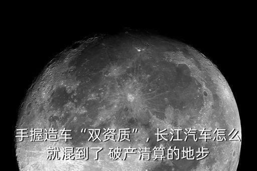 手握造車“雙資質”, 長江汽車怎么就混到了 破產(chǎn)清算的地步