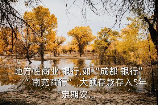 地方性商業(yè) 銀行,如“成都 銀行”、“ 南充商行”,大額存款存入5年定期安...